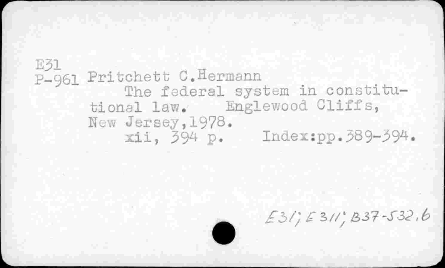 ﻿E31
P-961
Pritchett C.Hermann.
The federal system in constitutional law. Englewood Cliffs, New Jersey,1978.
xii, 594 p.	Indexspp.389-394.
/3/; Z* s//* 337 -J"32, b